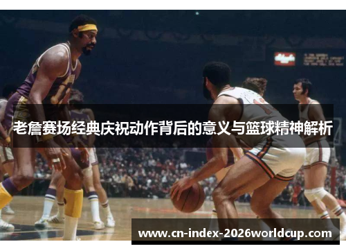 老詹赛场经典庆祝动作背后的意义与篮球精神解析