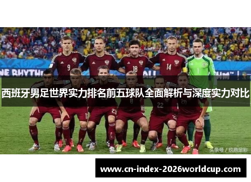 西班牙男足世界实力排名前五球队全面解析与深度实力对比 西班牙男足世界实力排名前五球队全面解析与深度实力对比