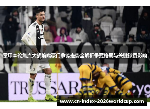 意甲本轮焦点大战前瞻豪门争锋走势全解析争冠格局与关键球员影响 意甲本轮焦点大战前瞻豪门争锋走势全解析争冠格局与关键球员影响