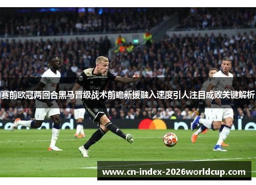 赛前欧冠两回合黑马晋级战术前瞻新援融入速度引人注目成败关键解析
