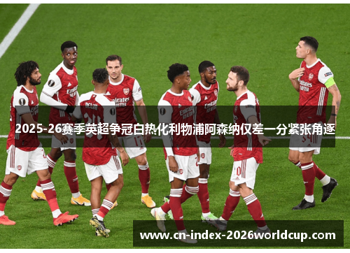 2025-26赛季英超争冠白热化利物浦阿森纳仅差一分紧张角逐