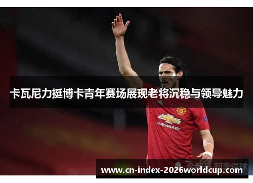 卡瓦尼力挺博卡青年赛场展现老将沉稳与领导魅力 卡瓦尼力挺博卡青年赛场展现老将沉稳与领导魅力