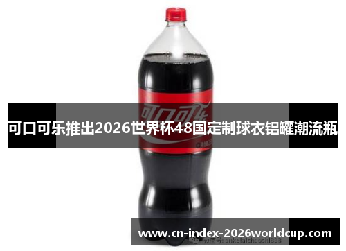 可口可乐推出2026世界杯48国定制球衣铝罐潮流瓶