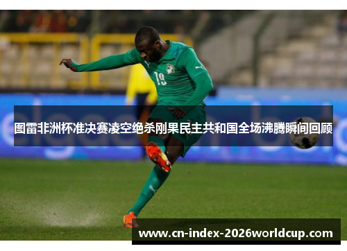图雷非洲杯准决赛凌空绝杀刚果民主共和国全场沸腾瞬间回顾 图雷非洲杯准决赛凌空绝杀刚果民主共和国全场沸腾瞬间回顾
