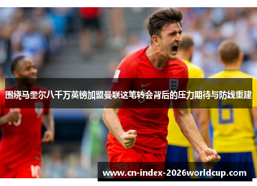 围绕马奎尔八千万英镑加盟曼联这笔转会背后的压力期待与防线重建