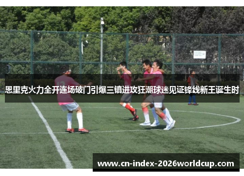 恩里克火力全开连场破门引爆三镇进攻狂潮球迷见证锋线新王诞生时