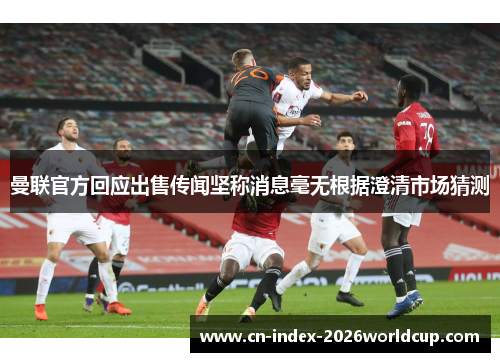 曼联官方回应出售传闻坚称消息毫无根据澄清市场猜测