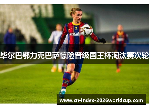 毕尔巴鄂力克巴萨惊险晋级国王杯淘汰赛次轮