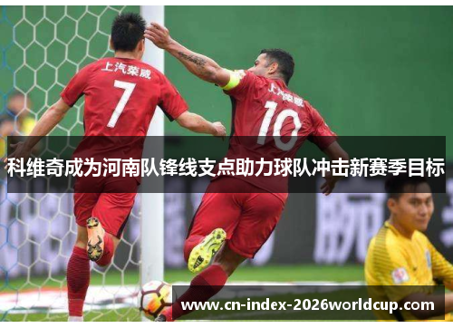 科维奇成为河南队锋线支点助力球队冲击新赛季目标