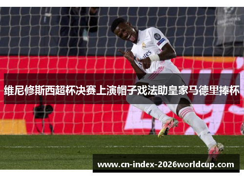 维尼修斯西超杯决赛上演帽子戏法助皇家马德里捧杯 维尼修斯西超杯决赛上演帽子戏法助皇家马德里捧杯