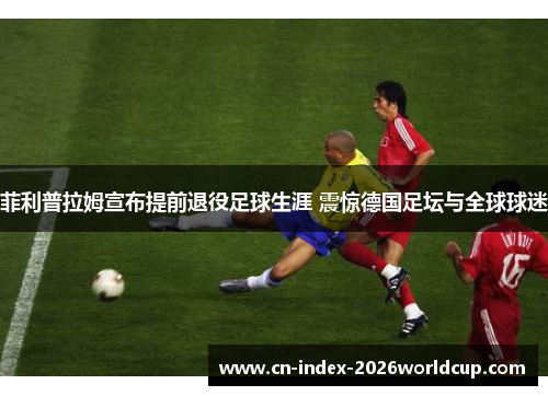 菲利普拉姆宣布提前退役足球生涯 震惊德国足坛与全球球迷