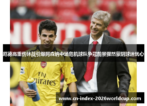 厄德高重伤休战引爆阿森纳中场危机球队争冠前景骤然蒙阴球迷忧心