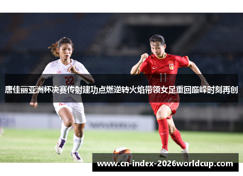 唐佳丽亚洲杯决赛传射建功点燃逆转火焰带领女足重回巅峰时刻再创