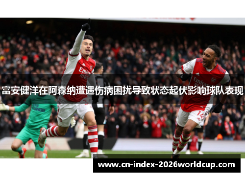 富安健洋在阿森纳遭遇伤病困扰导致状态起伏影响球队表现