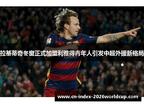 拉基蒂奇冬窗正式加盟利雅得青年人引发中超外援新格局