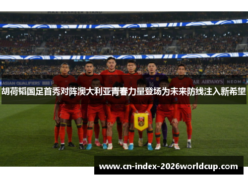 胡荷韬国足首秀对阵澳大利亚青春力量登场为未来防线注入新希望