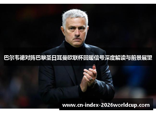 巴尔韦德对阵巴黎圣日耳曼欧联杯回暖信号深度解读与前景展望