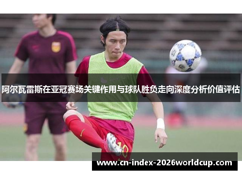 阿尔瓦雷斯在亚冠赛场关键作用与球队胜负走向深度分析价值评估