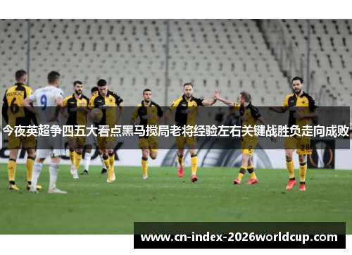 今夜英超争四五大看点黑马搅局老将经验左右关键战胜负走向成败